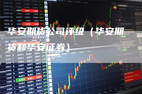 华安期货公司评级（华安期货和华安证券）