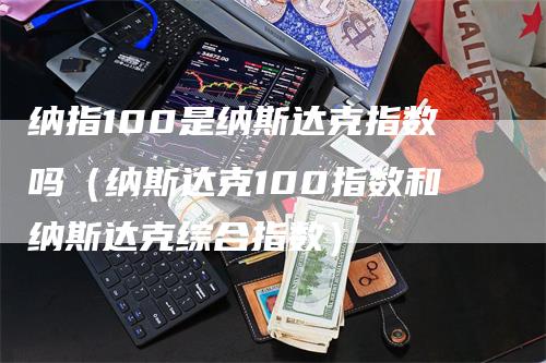 纳指100是纳斯达克指数吗（纳斯达克100指数和纳斯达克综合指数）