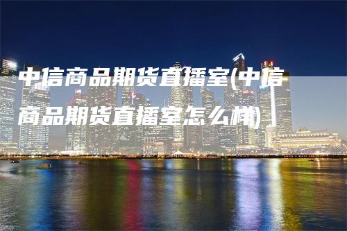 中信商品期货直播室(中信商品期货直播室怎么样)