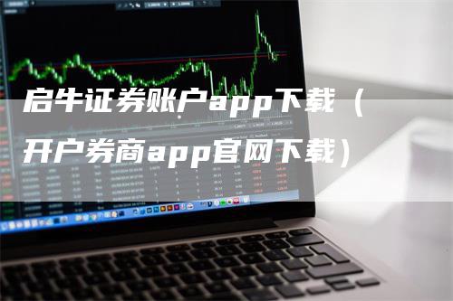 启牛证券账户app下载（开户券商app官网下载）