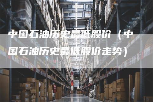 中国石油历史最低股价（中国石油历史最低股价走势）