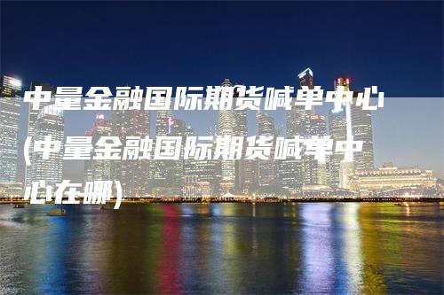 中量金融国际期货喊单中心(中量金融国际期货喊单中心在哪)