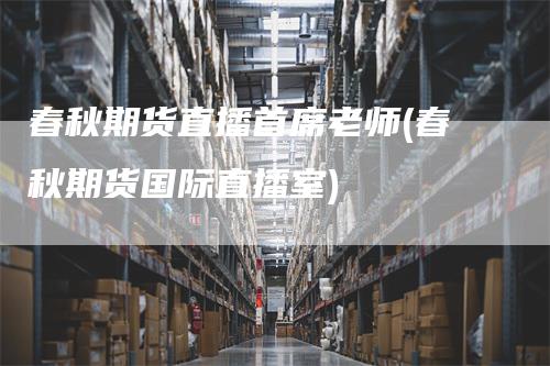 春秋期货直播首席老师(春秋期货国际直播室)