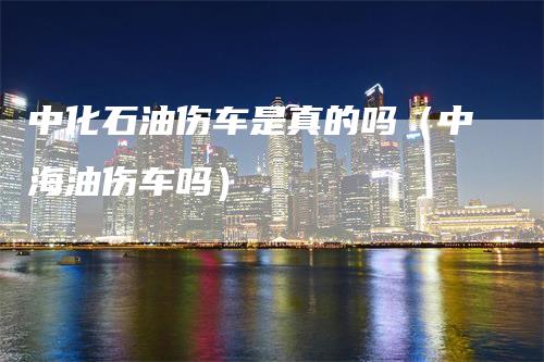 中化石油伤车是真的吗（中海油伤车吗）