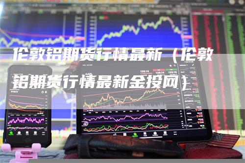 伦敦铝期货行情最新（伦敦铝期货行情最新金投网）