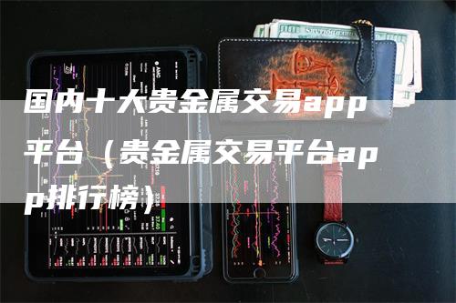 国内十大贵金属交易app平台（贵金属交易平台app排行榜）