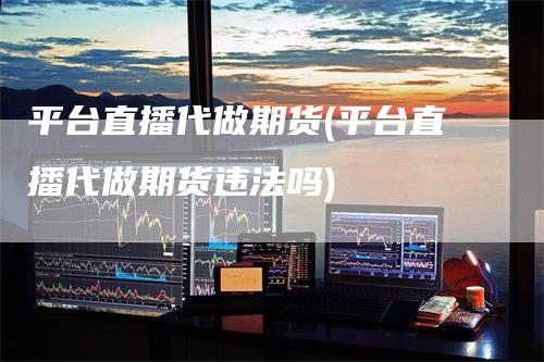 平台直播代做期货(平台直播代做期货违法吗)