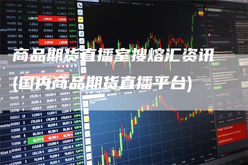 商品期货直播室搜熔汇资讯(国内商品期货直播平台)