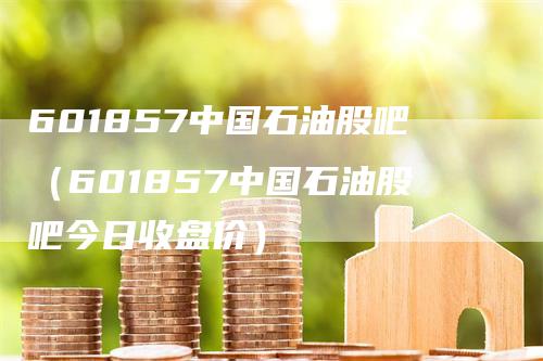 601857中国石油股吧（601857中国石油股吧今日收盘价）