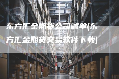 东方汇金期货公司喊单(东方汇金期货交易软件下载)
