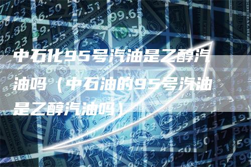 中石化95号汽油是乙醇汽油吗（中石油的95号汽油是乙醇汽油吗）