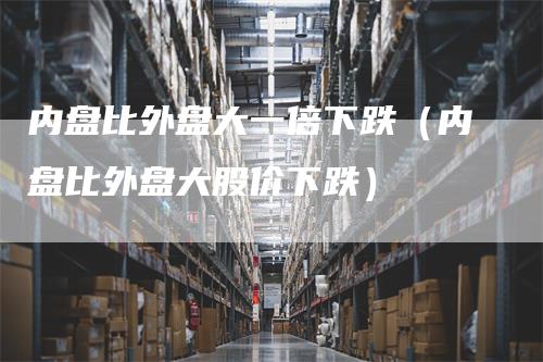 内盘比外盘大一倍下跌（内盘比外盘大股价下跌）