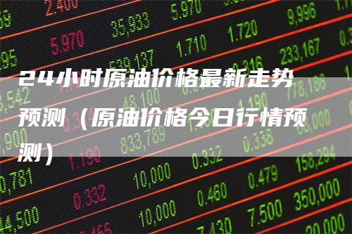 24小时原油价格最新走势预测（原油价格今日行情预测）