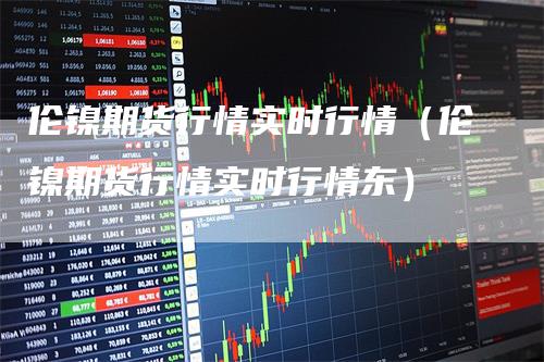 伦镍期货行情实时行情（伦镍期货行情实时行情东）