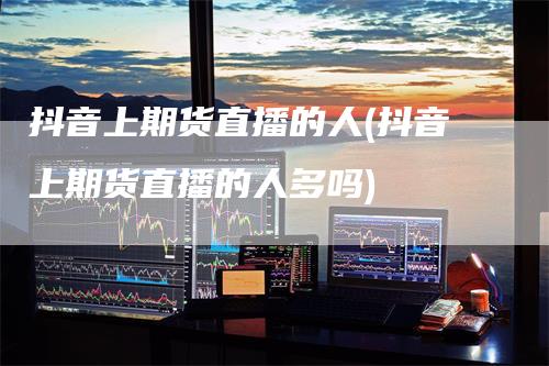 抖音上期货直播的人(抖音上期货直播的人多吗)