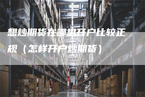 想炒期货在哪里开户比较正规（怎样开户炒期货）