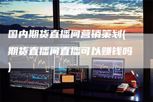 国内期货直播间营销策划(期货直播间直播可以赚钱吗)