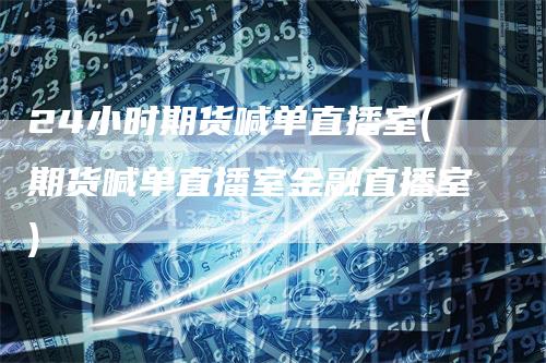 24小时期货喊单直播室(期货喊单直播室金融直播室)