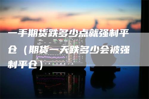 一手期货跌多少点就强制平仓（期货一天跌多少会被强制平仓）
