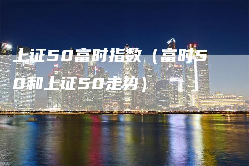 上证50富时指数（富时50和上证50走势）