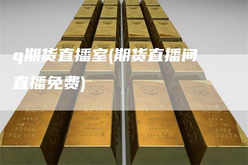 q期货直播室(期货直播间直播免费)