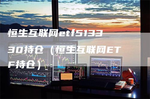 恒生互联网etf513330持仓（恒生互联网ETF持仓）
