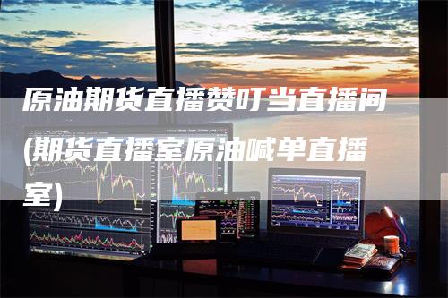 原油期货直播赞叮当直播间(期货直播室原油喊单直播室)