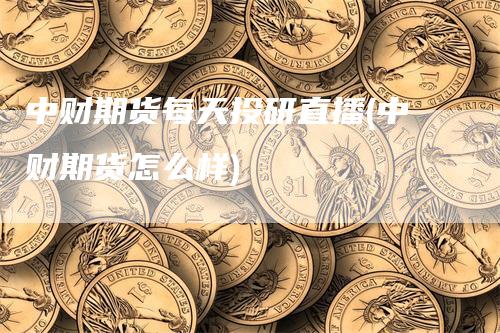 中财期货每天投研直播(中财期货怎么样)