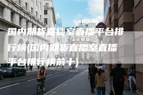 国内期货直播室直播平台排行榜(国内期货直播室直播平台排行榜前十)