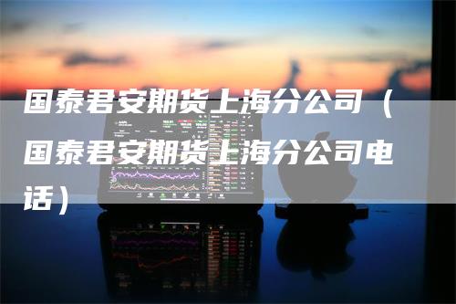 国泰君安期货上海分公司（国泰君安期货上海分公司电话）