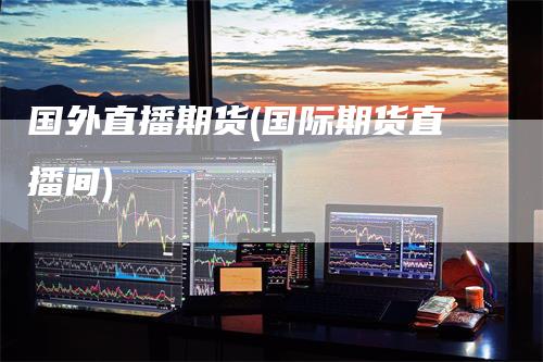 国外直播期货(国际期货直播间)