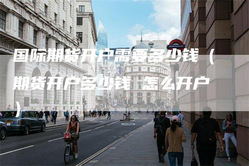 国际期货开户需要多少钱（期货开户多少钱 怎么开户）