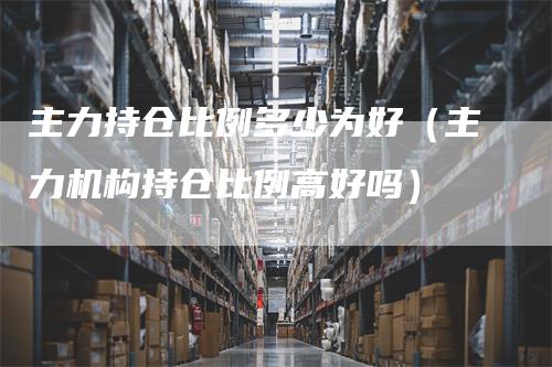 主力持仓比例多少为好（主力机构持仓比例高好吗）