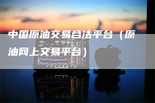 中国原油交易合法平台（原油网上交易平台）