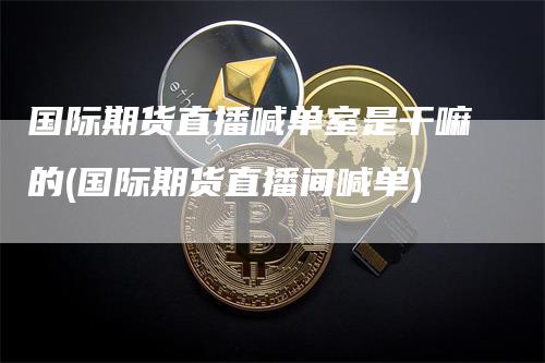 国际期货直播喊单室是干嘛的(国际期货直播间喊单)