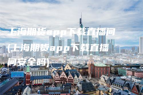 上海期货app下载直播间(上海期货app下载直播间安全吗)