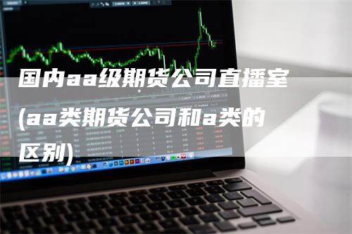 国内aa级期货公司直播室(aa类期货公司和a类的区别)