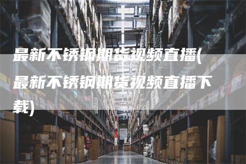 最新不锈钢期货视频直播(最新不锈钢期货视频直播下载)