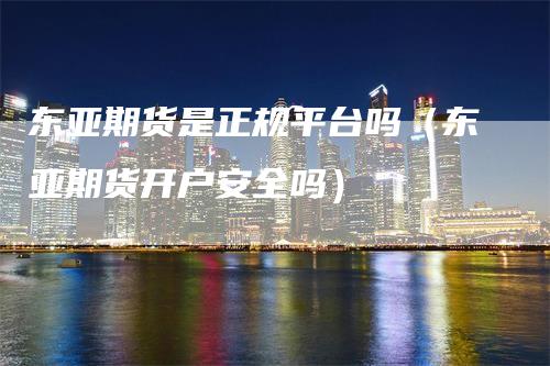 东亚期货是正规平台吗（东亚期货开户安全吗）