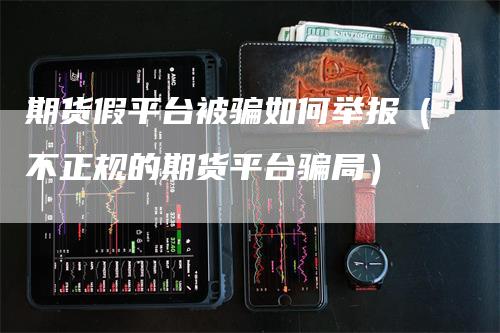 期货假平台被骗如何举报（不正规的期货平台骗局）