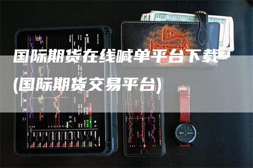 国际期货在线喊单平台下载(国际期货交易平台)
