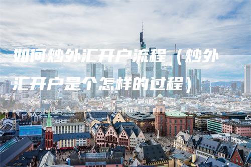 如何炒外汇开户流程（炒外汇开户是个怎样的过程）