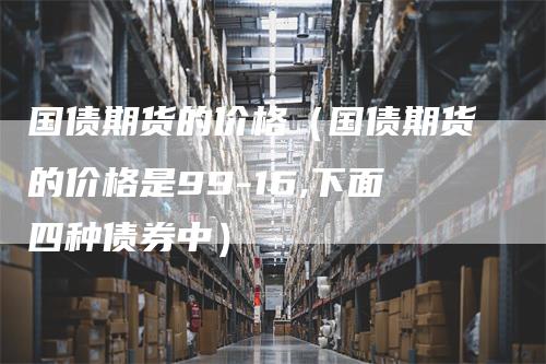 国债期货的价格(国债期货的价格是99-16,下面四种债券中)