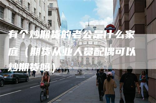 有个炒期货的老公是什么家庭(期货从业人员配偶可以炒期货吗)