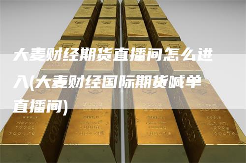 大麦财经期货直播间怎么进入(大麦财经国际期货喊单直播间)