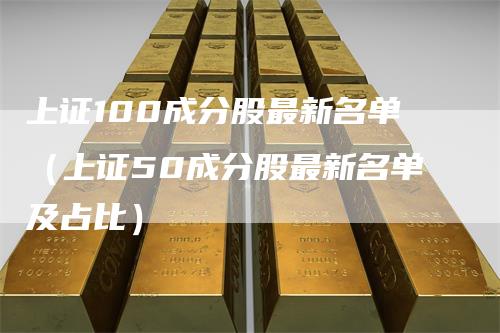上证100成分股最新名单（上证50成分股最新名单及占比）