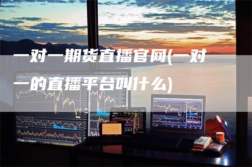 一对一期货直播官网(一对一的直播平台叫什么)