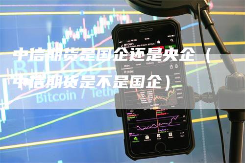 中信期货是国企还是央企（中信期货是不是国企）