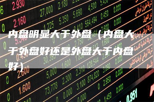 内盘明显大于外盘（内盘大于外盘好还是外盘大于内盘好）