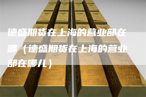 德盛期货在上海的营业部在哪(德盛期货在上海的营业部在哪儿)